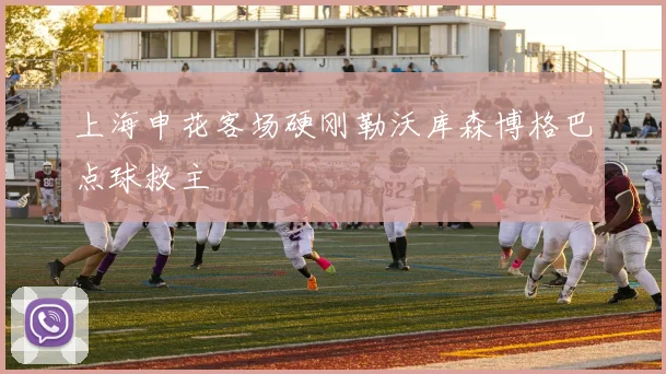 上海申花客场硬刚勒沃库森博格巴点球救主