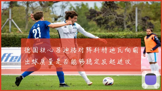德国核心吕迪格对阵科特迪瓦向前出球质量是否能够稳定发起进攻
