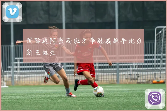 国际迈阿密西班牙争冠战扳平比分新王诞生