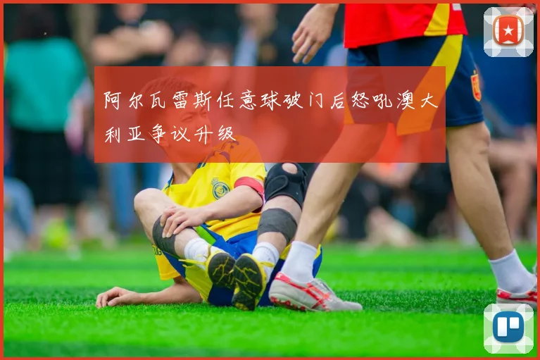 阿尔瓦雷斯任意球破门后怒吼澳大利亚争议升级