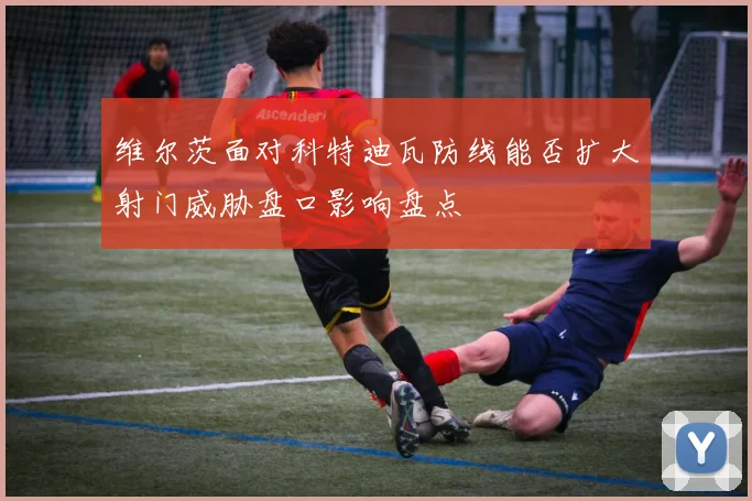 维尔茨面对科特迪瓦防线能否扩大射门威胁盘口影响盘点