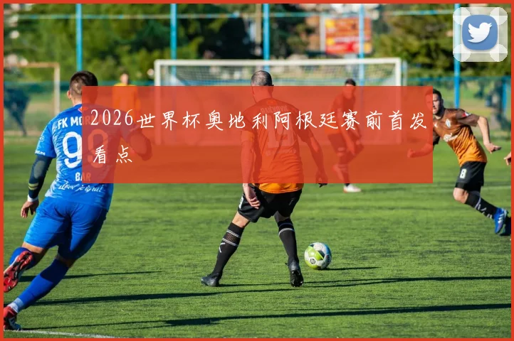 2026世界杯奥地利阿根廷赛前首发看点