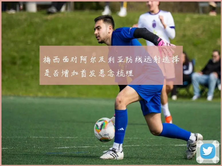 梅西面对阿尔及利亚防线远射选择是否增加首发悬念梳理