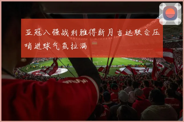 亚冠八强战利雅得新月吉达联合压哨进球气氛拉满
