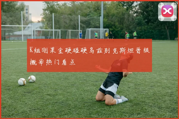K组刚果金硬碰硬乌兹别克斯坦晋级概率热门看点