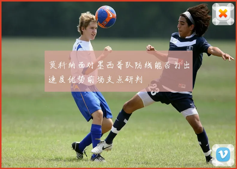 莫科纳面对墨西哥队防线能否打出速度优势前场支点研判