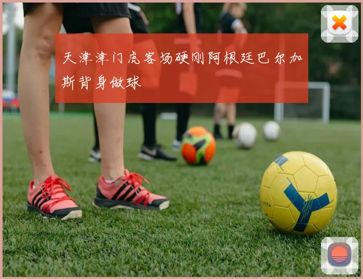 天津津门虎客场硬刚阿根廷巴尔加斯背身做球