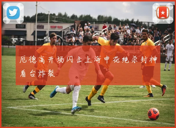 厄德高开场闪击上海申花绝杀封神看台炸裂