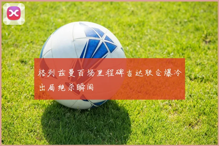 格列兹曼百场里程碑吉达联合爆冷出局绝杀瞬间