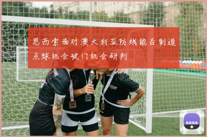恩西索面对澳大利亚防线能否制造点球机会破门机会研判