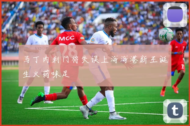 马丁内利门将失误上海海港新王诞生火药味足