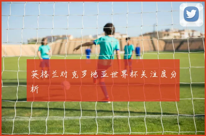 英格兰对克罗地亚世界杯关注度分析