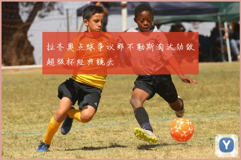 拉齐奥点球争议那不勒斯淘汰劲敌超级杯经典镜头