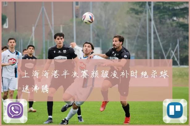 上海海港半决赛颜骏凌补时绝杀球迷沸腾