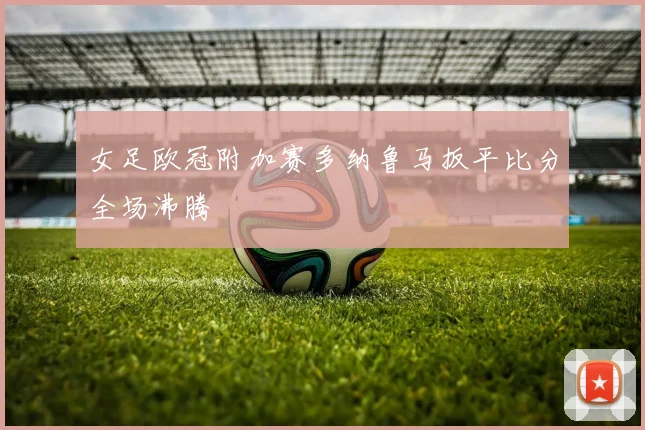 女足欧冠附加赛多纳鲁马扳平比分全场沸腾