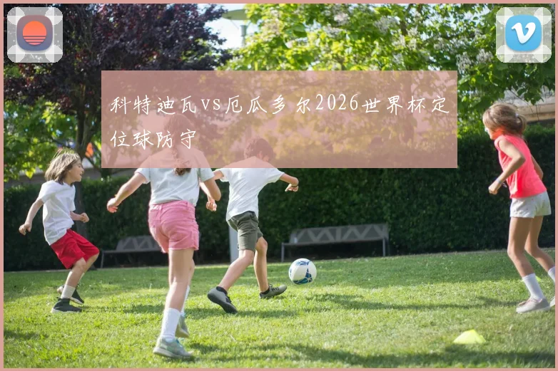科特迪瓦vs厄瓜多尔2026世界杯定位球防守