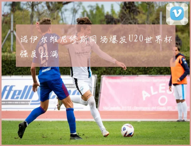诺伊尔维尼修斯同场爆发U20世界杯强度拉满