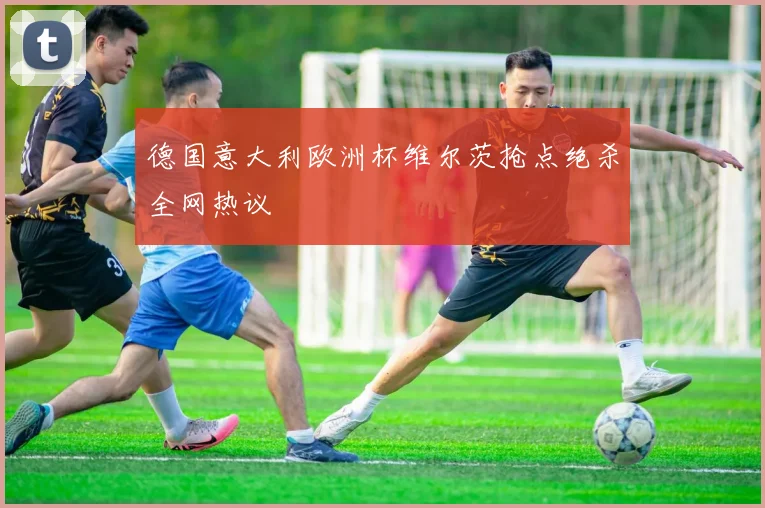 德国意大利欧洲杯维尔茨抢点绝杀全网热议