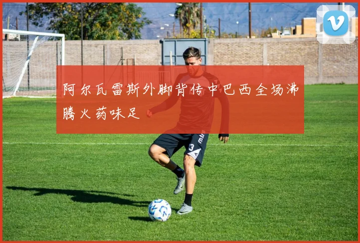 阿尔瓦雷斯外脚背传中巴西全场沸腾火药味足