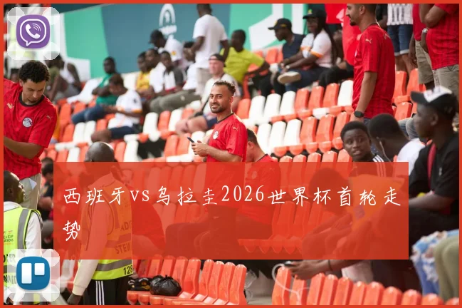西班牙vs乌拉圭2026世界杯首轮走势