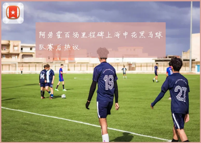 阿劳霍百场里程碑上海申花黑马球队赛后热议