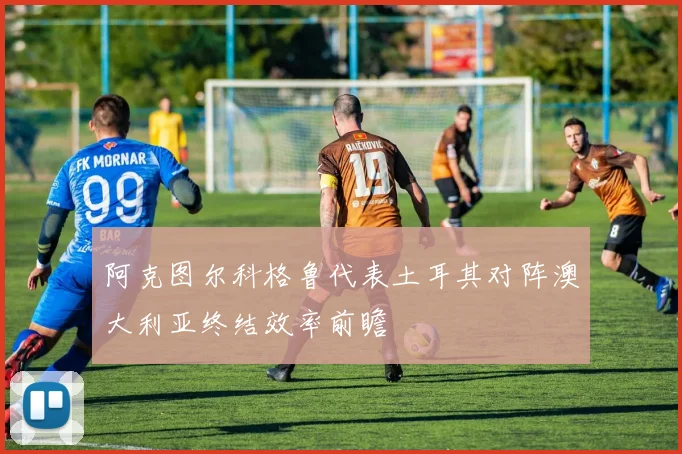 阿克图尔科格鲁代表土耳其对阵澳大利亚终结效率前瞻