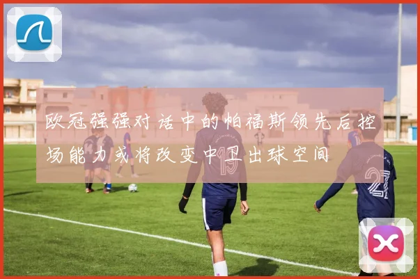 欧冠强强对话中的帕福斯领先后控场能力或将改变中卫出球空间