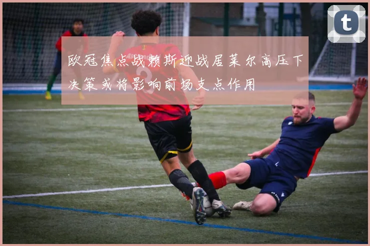 欧冠焦点战赖斯迎战居莱尔高压下决策或将影响前场支点作用