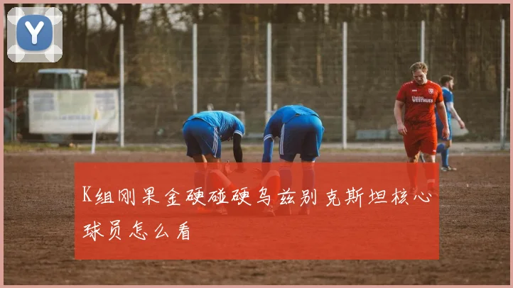 K组刚果金硬碰硬乌兹别克斯坦核心球员怎么看