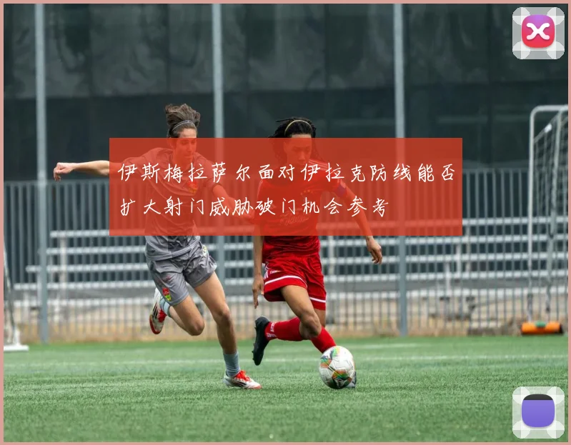 伊斯梅拉萨尔面对伊拉克防线能否扩大射门威胁破门机会参考