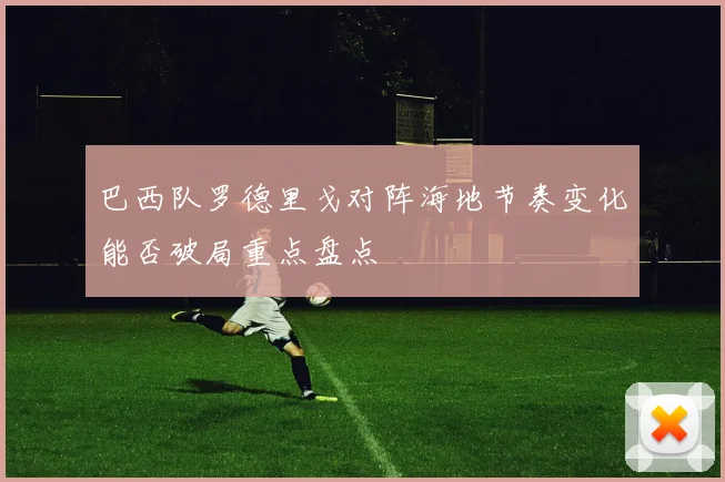 巴西队罗德里戈对阵海地节奏变化能否破局重点盘点