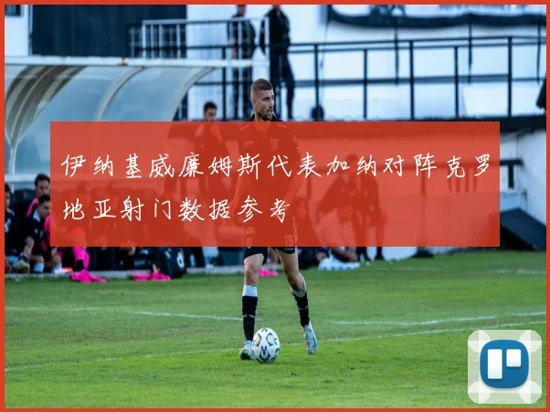 伊纳基威廉姆斯代表加纳对阵克罗地亚射门数据参考