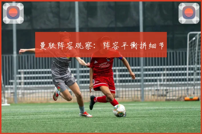 曼联阵容观察：阵容平衡拼细节
