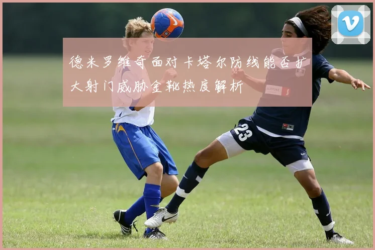 德米罗维奇面对卡塔尔防线能否扩大射门威胁金靴热度解析