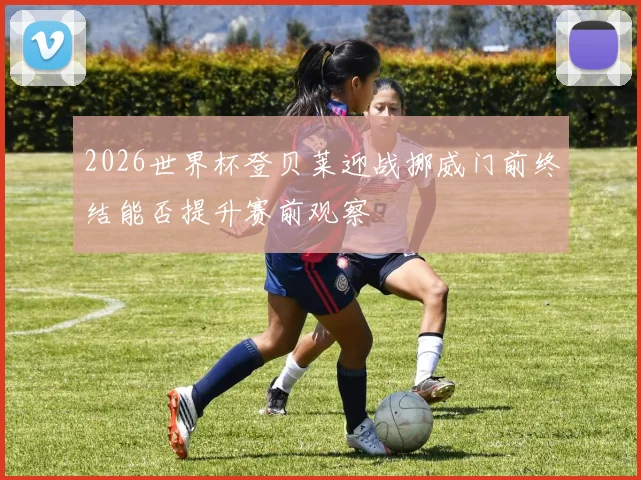2026世界杯登贝莱迎战挪威门前终结能否提升赛前观察