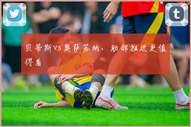 贝蒂斯vs奥萨苏纳，肋部推进更值得看