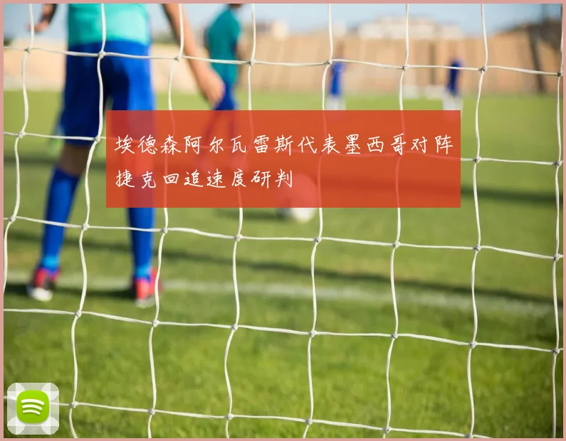 埃德森阿尔瓦雷斯代表墨西哥对阵捷克回追速度研判