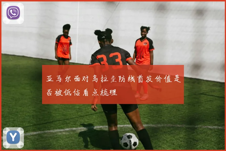 亚马尔面对乌拉圭防线首发价值是否被低估看点梳理