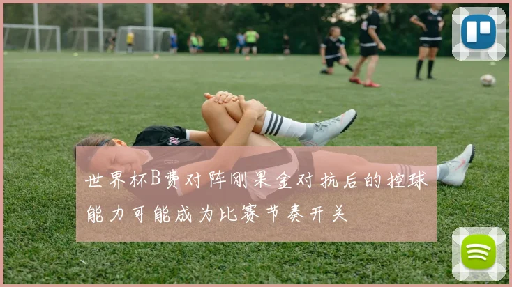世界杯B费对阵刚果金对抗后的控球能力可能成为比赛节奏开关