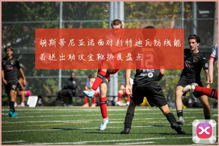 胡斯蒂尼亚诺面对科特迪瓦防线能否送出助攻金靴热度盘点