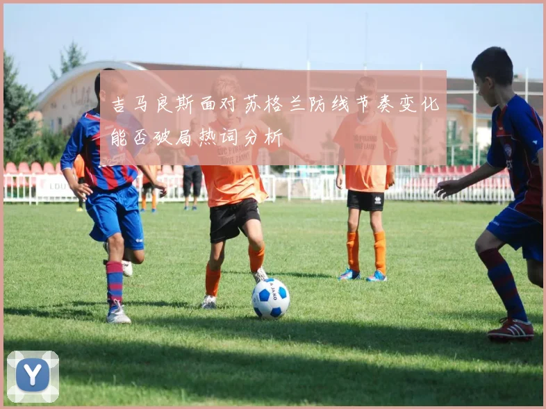 吉马良斯面对苏格兰防线节奏变化能否破局热词分析
