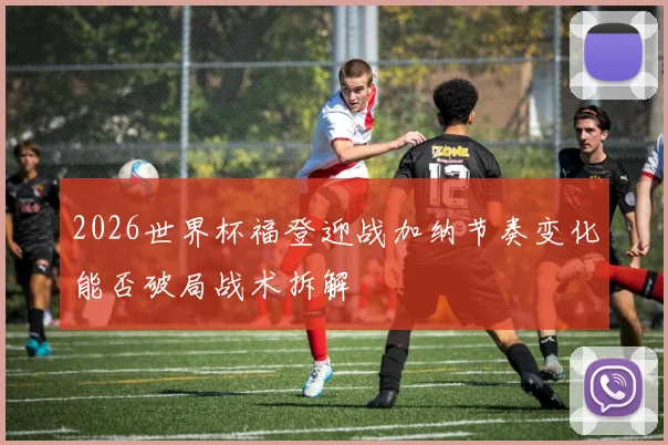 2026世界杯福登迎战加纳节奏变化能否破局战术拆解