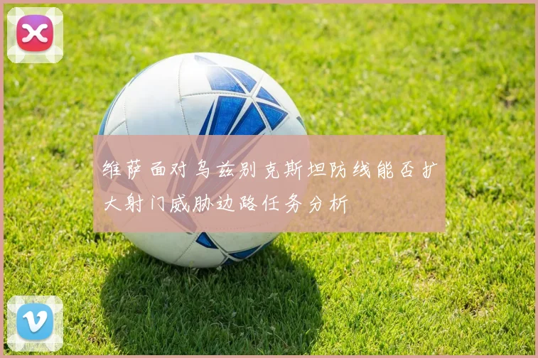 维萨面对乌兹别克斯坦防线能否扩大射门威胁边路任务分析