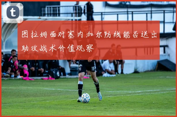 图拉姆面对塞内加尔防线能否送出助攻战术价值观察