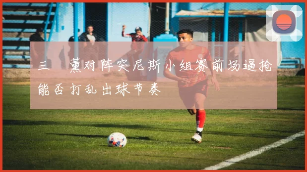三笘薰对阵突尼斯小组赛前场逼抢能否打乱出球节奏