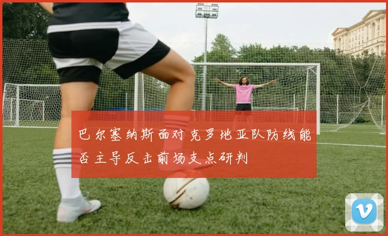 巴尔塞纳斯面对克罗地亚队防线能否主导反击前场支点研判