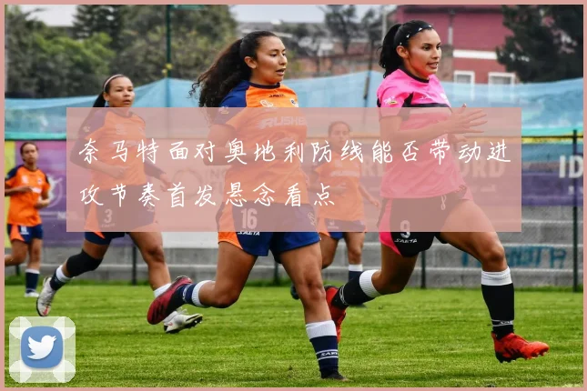 奈马特面对奥地利防线能否带动进攻节奏首发悬念看点