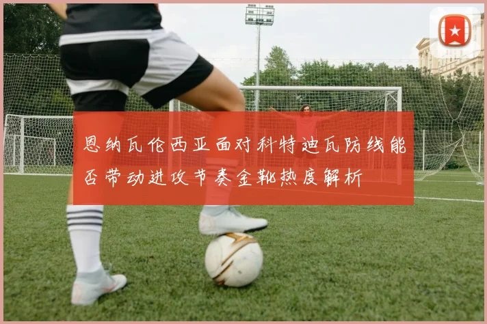恩纳瓦伦西亚面对科特迪瓦防线能否带动进攻节奏金靴热度解析