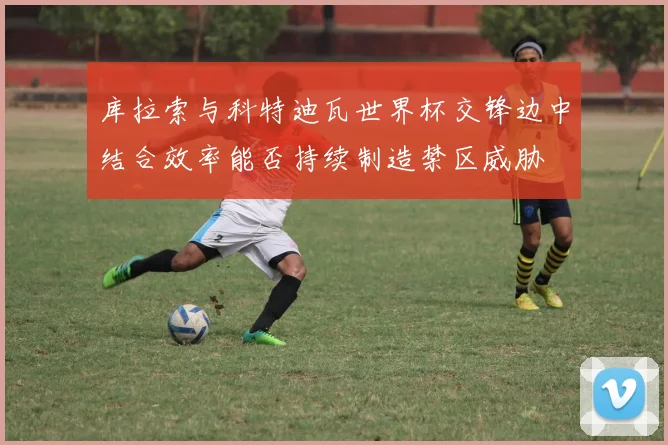 库拉索与科特迪瓦世界杯交锋边中结合效率能否持续制造禁区威胁