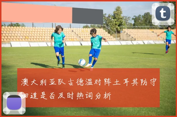 澳大利亚队古德温对阵土耳其防守回追是否及时热词分析